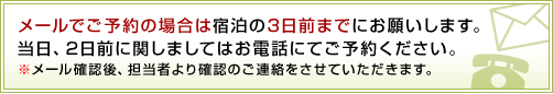 メールでご予約の場合は宿泊の3日前までにお願いします。当日、2日前に関しましてはお電話にてご予約ください。
※メール確認後、担当者より確認のご連絡をさせていただきます。